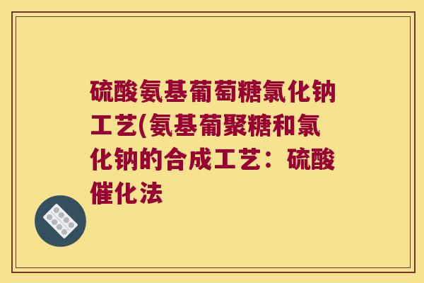 硫酸氨基葡萄糖氯化钠工艺(氨基葡聚糖和氯化钠的合成工艺:硫酸催化法
