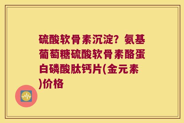 硫酸软骨素沉淀？氨基葡萄糖硫酸软骨素酪蛋白磷酸肽钙片(金元素)价格