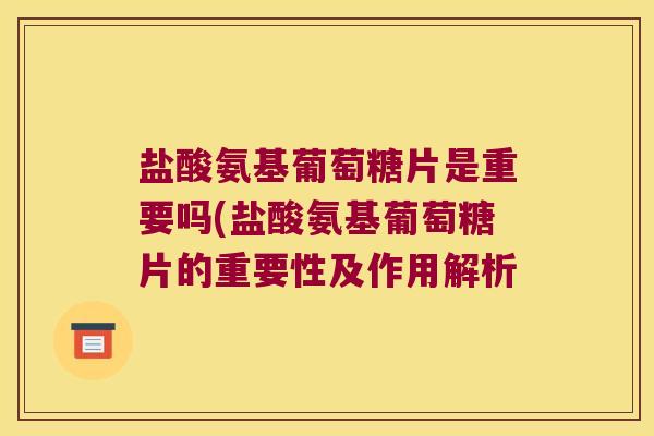 盐酸氨基葡萄糖片是重要吗(盐酸氨基葡萄糖片的重要性及作用解析