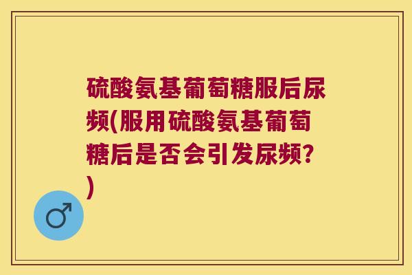 硫酸氨基葡萄糖服后尿频(服用硫酸氨基葡萄糖后是否会引发尿频?)