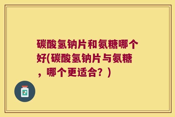 碳酸氢钠片和氨糖哪个好(碳酸氢钠片与氨糖，哪个更适合？)