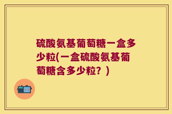 硫酸氨基葡萄糖一盒多少粒(一盒硫酸氨基葡萄糖含多少粒?)