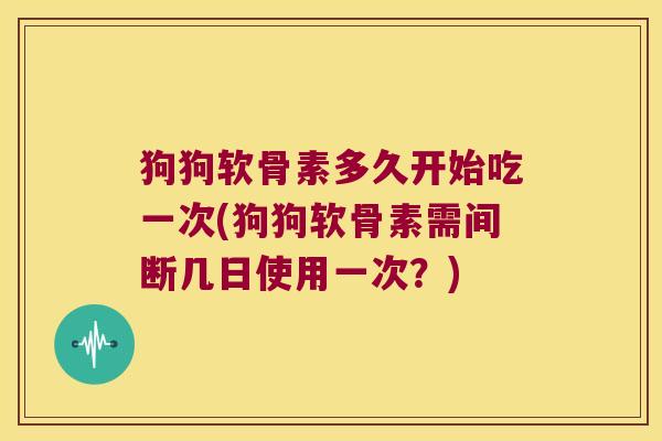 狗狗软骨素多久开始吃一次(狗狗软骨素需间断几日使用一次?)