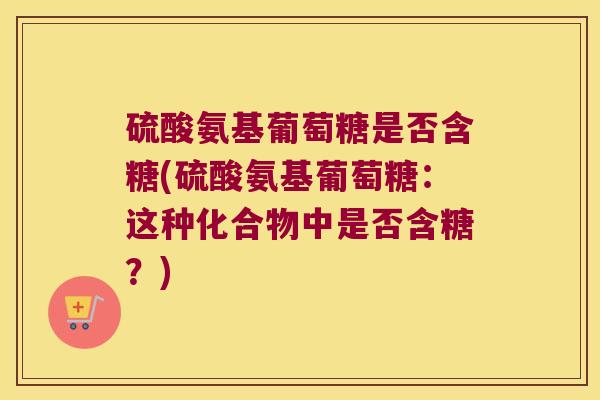硫酸氨基葡萄糖是否含糖(硫酸氨基葡萄糖:这种化合物中是否含糖?)