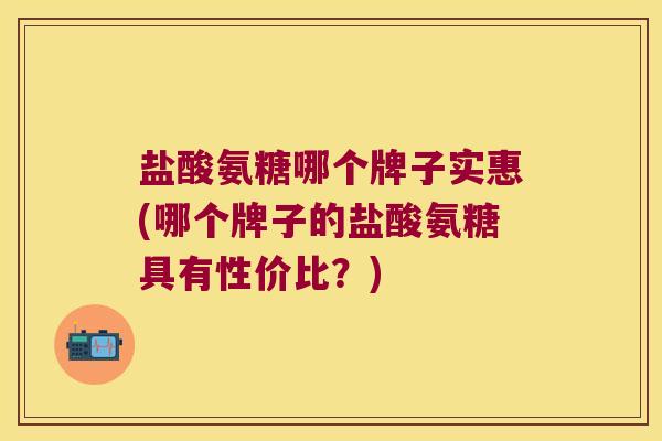 盐酸氨糖哪个牌子实惠(哪个牌子的盐酸氨糖具有性价比?)