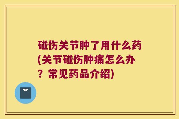 碰伤关节肿了用什么药(关节碰伤肿痛怎么办?常见药品介绍)