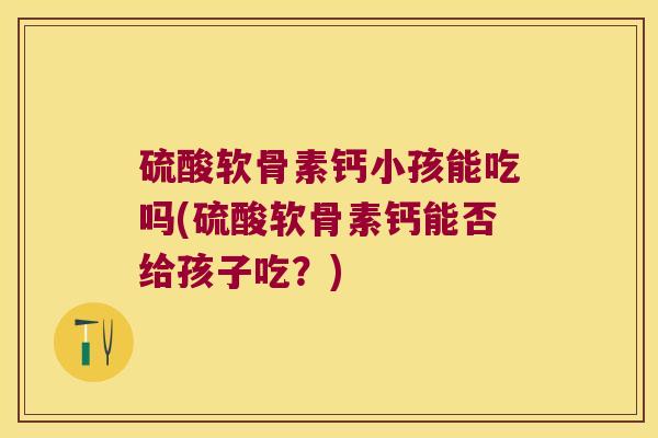 硫酸软骨素钙小孩能吃吗(硫酸软骨素钙能否给孩子吃?)