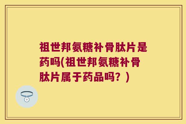 祖世邦氨糖补骨肽片是药吗(祖世邦氨糖补骨肽片属于药品吗?)