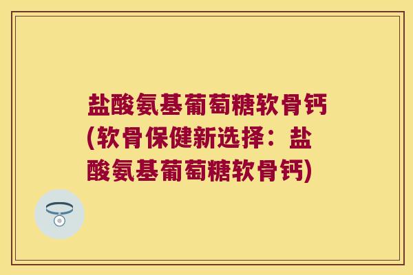 盐酸氨基葡萄糖软骨钙(软骨保健新选择：盐酸氨基葡萄糖软骨钙)