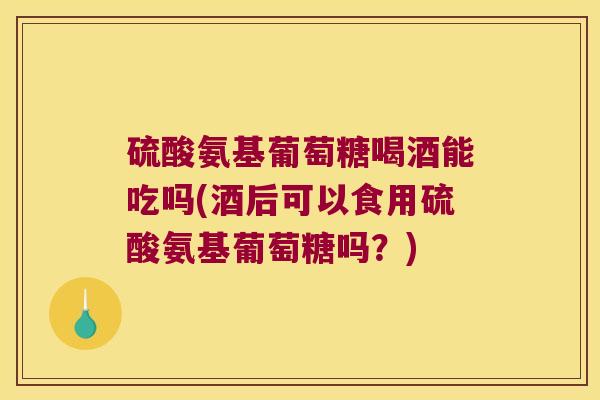 硫酸氨基葡萄糖喝酒能吃吗(酒后可以食用硫酸氨基葡萄糖吗?)