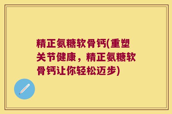 精正氨糖软骨钙(重塑关节健康,精正氨糖软骨钙让你轻松迈步)