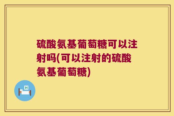 硫酸氨基葡萄糖可以注射吗(可以注射的硫酸氨基葡萄糖)