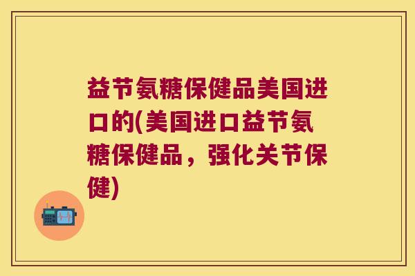 益节氨糖保健品美国进口的(美国进口益节氨糖保健品,强化关节保健)