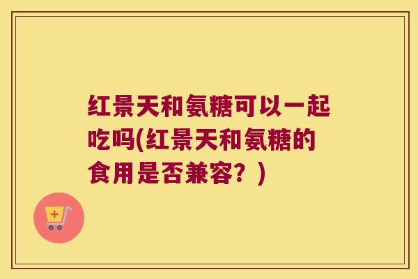 红景天和氨糖可以一起吃吗(红景天和氨糖的食用是否兼容?)