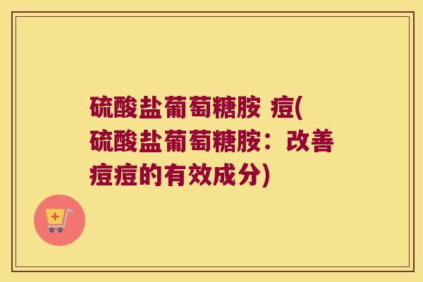 硫酸盐葡萄糖胺 痘(硫酸盐葡萄糖胺:改善痘痘的有效成分)
