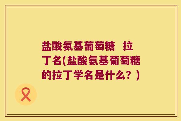 盐酸氨基葡萄糖 拉丁名(盐酸氨基葡萄糖的拉丁学名是什么?)