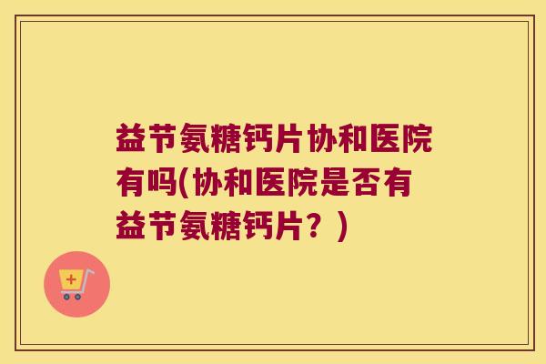 益节氨糖钙片协和医院有吗(协和医院是否有益节氨糖钙片?) 益节氨糖钙片协和医院有吗(协和医院是否有益节氨糖钙片?)