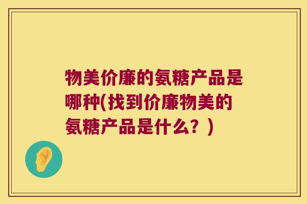 物美价廉的氨糖产品是哪种(找到价廉物美的氨糖产品是什么?)