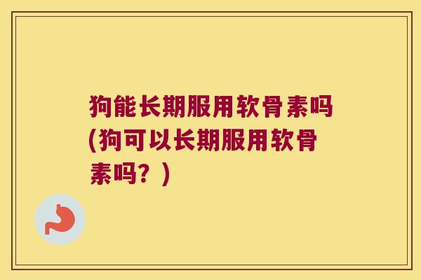 狗能长期服用软骨素吗(狗可以长期服用软骨素吗?)