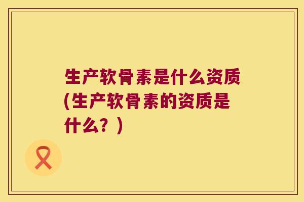 生产软骨素是什么资质(生产软骨素的资质是什么?)