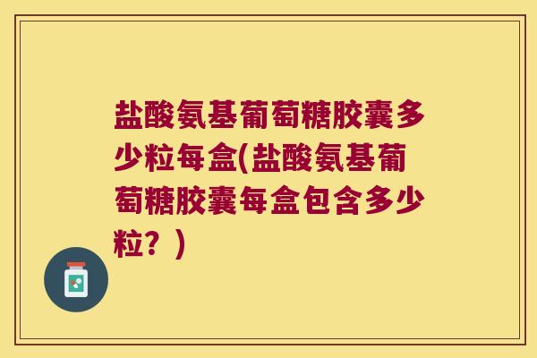 盐酸氨基葡萄糖胶囊多少粒每盒(盐酸氨基葡萄糖胶囊每盒包含多少粒?)