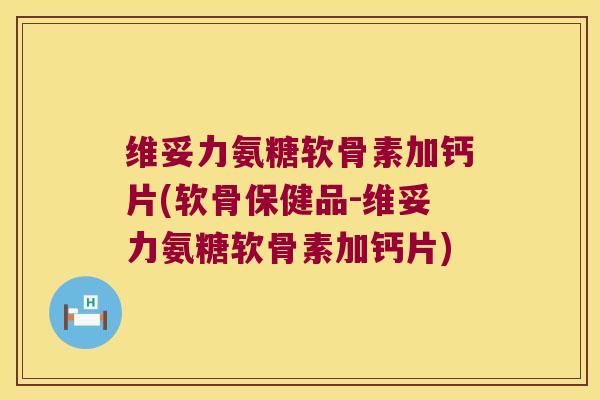维妥力氨糖软骨素加钙片(软骨保健品-维妥力氨糖软骨素加钙片)