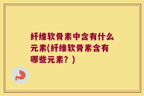 纤维软骨素中含有什么元素(纤维软骨素含有哪些元素？)