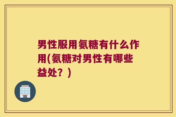男性服用氨糖有什么作用(氨糖对男性有哪些益处?)
