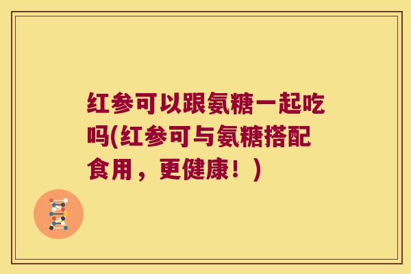 红参可以跟氨糖一起吃吗(红参可与氨糖搭配食用,更健康!)