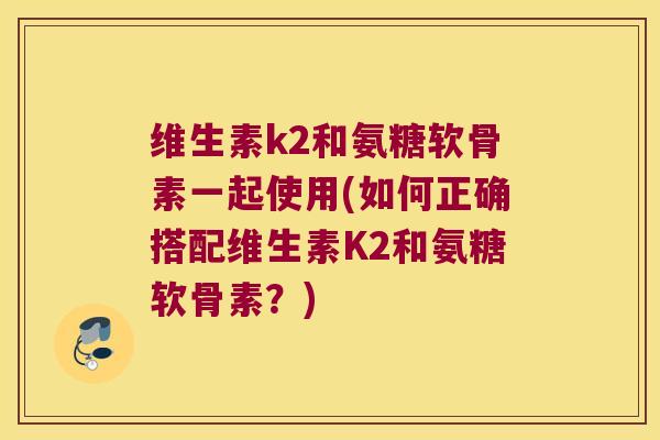 维生素k2和氨糖软骨素一起使用(如何正确搭配维生素K2和氨糖软骨素?)