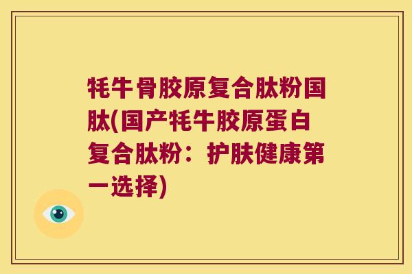 牦牛骨胶原复合肽粉国肽(国产牦牛胶原蛋白复合肽粉:护肤健康第一选择)