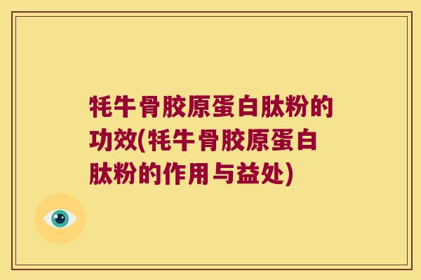 牦牛骨胶原蛋白肽粉的功效(牦牛骨胶原蛋白肽粉的作用与益处)