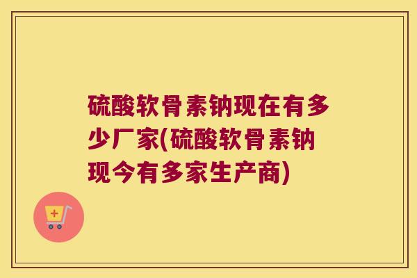 硫酸软骨素钠现在有多少厂家(硫酸软骨素钠现今有多家生产商)