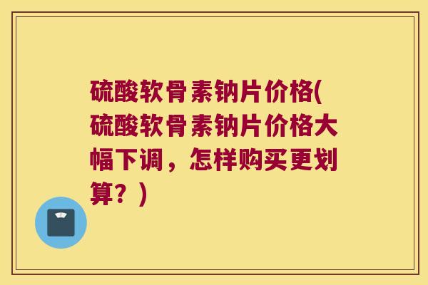 硫酸软骨素钠片价格(硫酸软骨素钠片价格大幅下调,怎样购买更划算?)