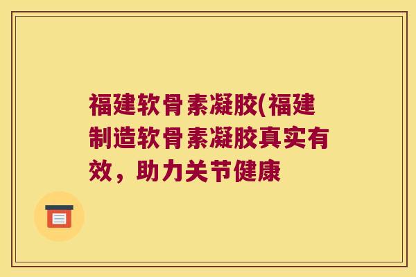 福建软骨素凝胶(福建制造软骨素凝胶真实有效,助力关节健康