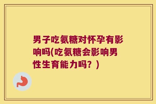 男子吃氨糖对怀孕有影响吗(吃氨糖会影响男性生育能力吗？)