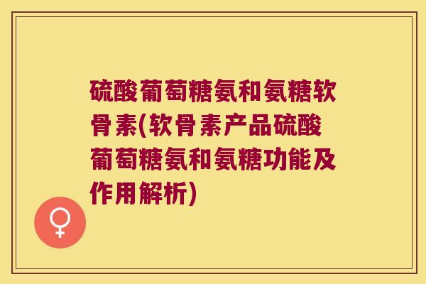 硫酸葡萄糖氨和氨糖软骨素(软骨素产品硫酸葡萄糖氨和氨糖功能及作用解析)