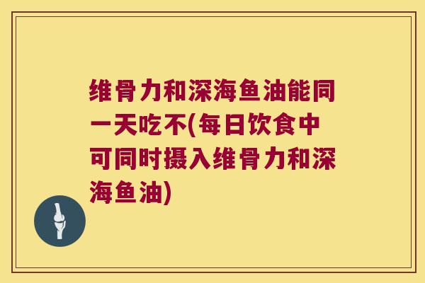 维骨力和深海鱼油能同一天吃不(每日饮食中可同时摄入维骨力和深海鱼油)