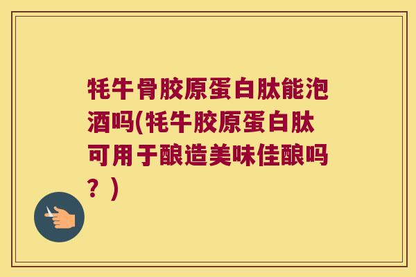 牦牛骨胶原蛋白肽能泡酒吗(牦牛胶原蛋白肽可用于酿造美味佳酿吗?)