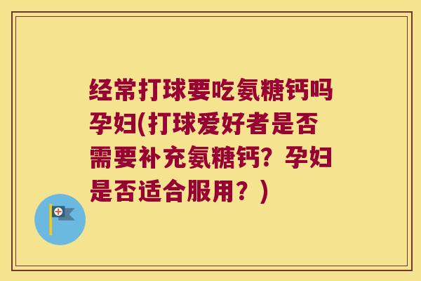 经常打球要吃氨糖钙吗孕妇(打球爱好者是否需要补充氨糖钙?孕妇是否适合服用?)