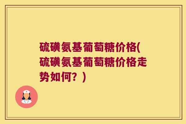 硫磺氨基葡萄糖价格(硫磺氨基葡萄糖价格走势如何?)
