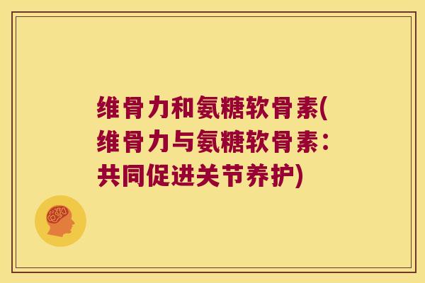 维骨力和氨糖软骨素(维骨力与氨糖软骨素:共同促进关节养护)
