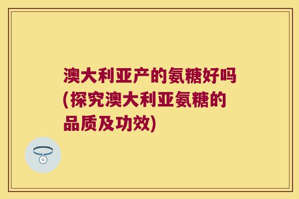 澳大利亚产的氨糖好吗(探究澳大利亚氨糖的品质及功效)