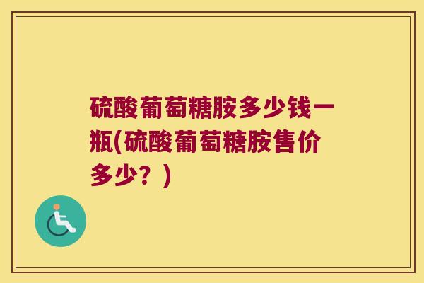 硫酸葡萄糖胺多少钱一瓶(硫酸葡萄糖胺售价多少?)