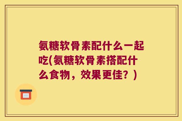 氨糖软骨素配什么一起吃(氨糖软骨素搭配什么食物,效果更佳?)