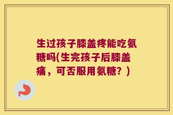 生过孩子膝盖疼能吃氨糖吗(生完孩子后膝盖痛,可否服用氨糖?)