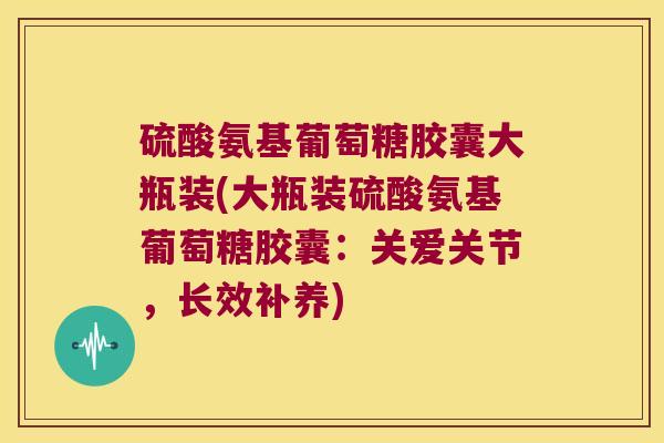 硫酸氨基葡萄糖胶囊大瓶装(大瓶装硫酸氨基葡萄糖胶囊:关爱关节,长效补养)