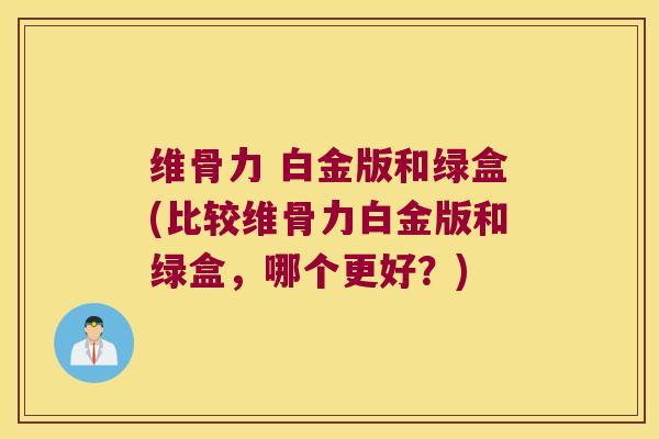 维骨力 白金版和绿盒(比较维骨力白金版和绿盒,哪个更好?)