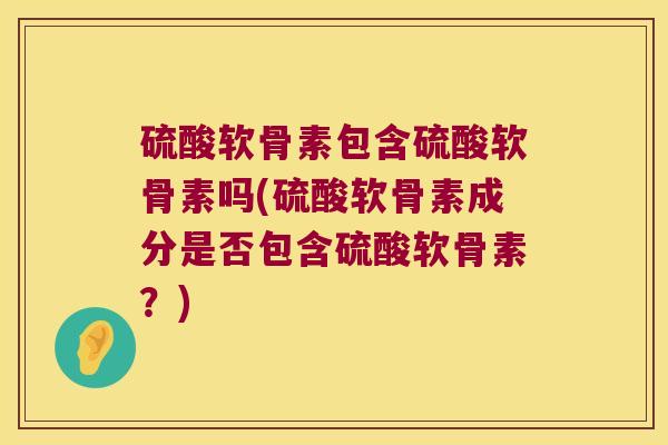 硫酸软骨素包含硫酸软骨素吗(硫酸软骨素成分是否包含硫酸软骨素?)