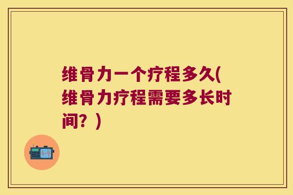 维骨力一个疗程多久(维骨力疗程需要多长时间?)